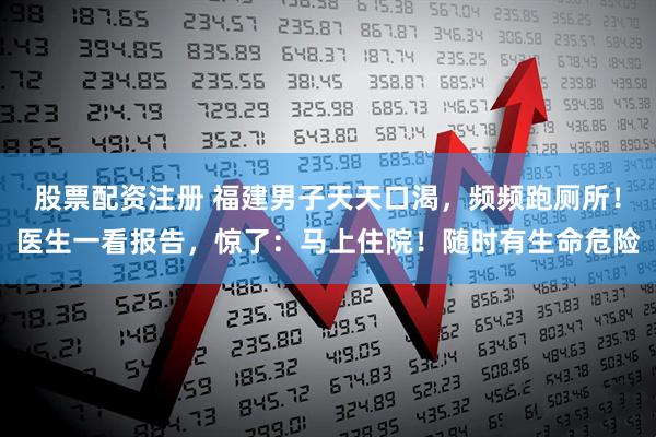 股票配资注册 福建男子天天口渴，频频跑厕所！医生一看报告，惊了：马上住院！随时有生命危险