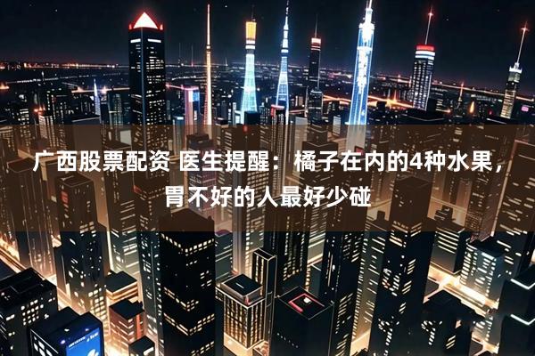 广西股票配资 医生提醒：橘子在内的4种水果，胃不好的人最好少碰