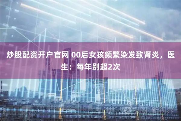 炒股配资开户官网 00后女孩频繁染发致肾炎，医生：每年别超2次