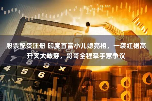 股票配资注册 印度首富小儿媳亮相，一袭红裙高开叉太敢穿，哥哥全程牵手惹争议