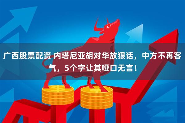 广西股票配资 内塔尼亚胡对华放狠话，中方不再客气，5个字让其哑口无言！