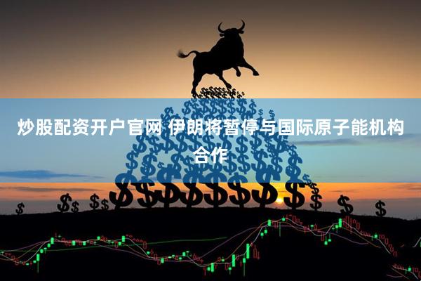 炒股配资开户官网 伊朗将暂停与国际原子能机构合作