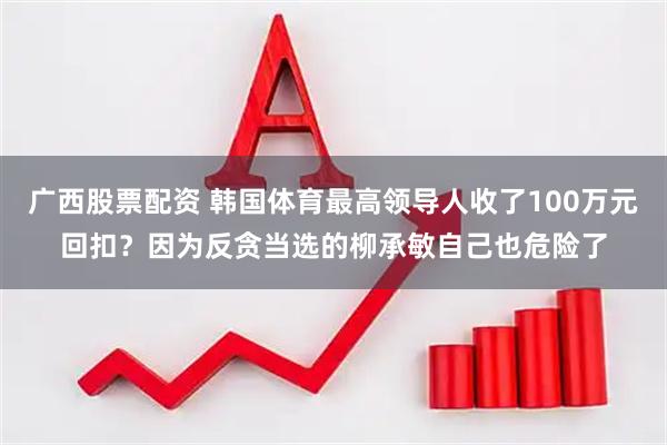 广西股票配资 韩国体育最高领导人收了100万元回扣?因为反贪当选的柳承敏自己也危险了