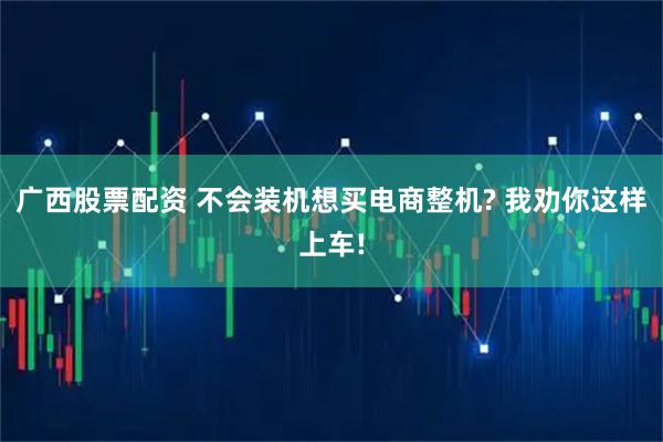 广西股票配资 不会装机想买电商整机? 我劝你这样上车!