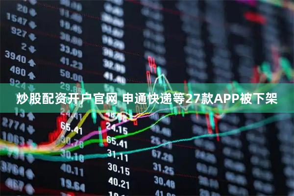炒股配资开户官网 申通快递等27款APP被下架