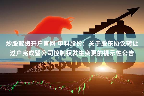 炒股配资开户官网 申科股份:关于股东协议转让过户完成暨公司控制权发生变更的提示性公告
