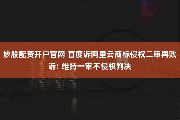 炒股配资开户官网 百度诉阿里云商标侵权二审再败诉: 维持一审不侵权判决