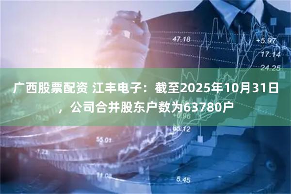 广西股票配资 江丰电子：截至2025年10月31日，公司合并股东户数为63780户