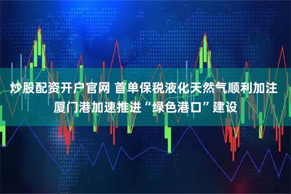 炒股配资开户官网 首单保税液化天然气顺利加注 厦门港加速推进“绿色港口”建设