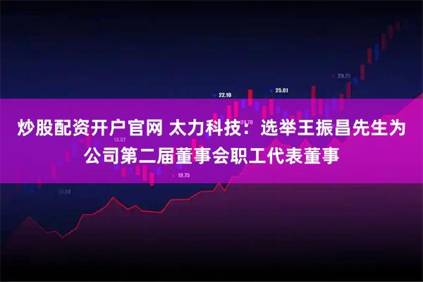 炒股配资开户官网 太力科技：选举王振昌先生为公司第二届董事会职工代表董事