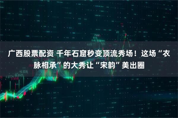 广西股票配资 千年石窟秒变顶流秀场!这场“衣脉相承”的大秀让“宋韵”美出圈