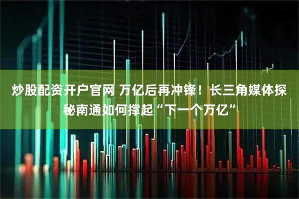 炒股配资开户官网 万亿后再冲锋!长三角媒体探秘南通如何撑起“下一个万亿”