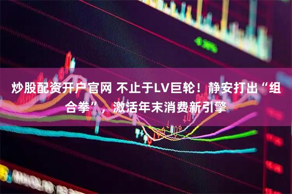 炒股配资开户官网 不止于LV巨轮!静安打出“组合拳”,激活年末消费新引擎