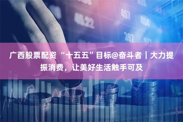 广西股票配资 “十五五”目标@奋斗者|大力提振消费,让美好生活触手可及