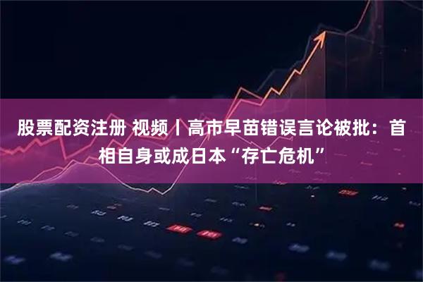 股票配资注册 视频丨高市早苗错误言论被批:首相自身或成日本“存亡危机”