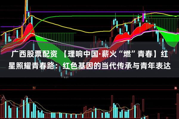 广西股票配资 【理响中国·薪火“燃”青春】红星照耀青春路：红色基因的当代传承与青年表达