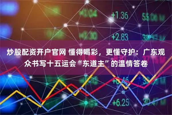 炒股配资开户官网 懂得喝彩，更懂守护：广东观众书写十五运会“东道主”的温情答卷