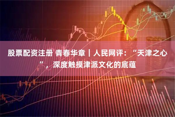 股票配资注册 青春华章｜人民网评：“天津之心”，深度触摸津派文化的底蕴