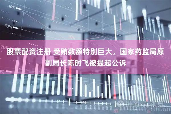 股票配资注册 受贿数额特别巨大，国家药监局原副局长陈时飞被提起公诉