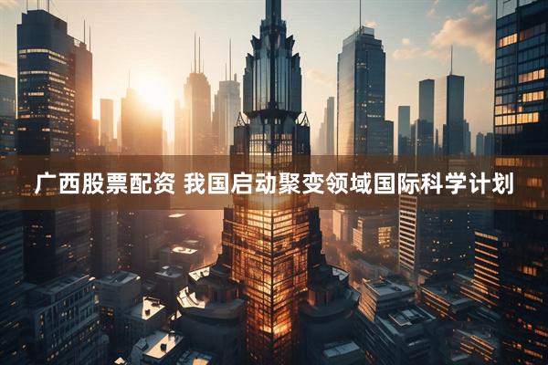 广西股票配资 我国启动聚变领域国际科学计划