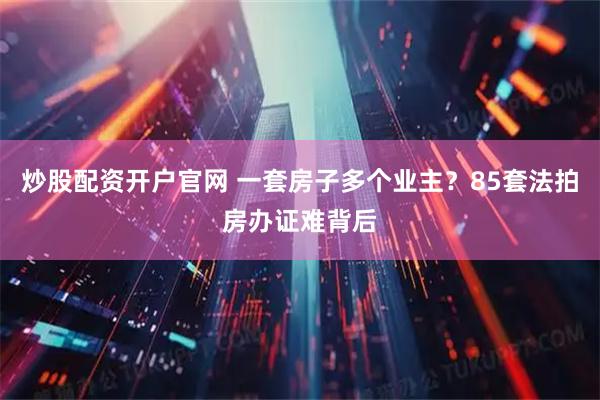 炒股配资开户官网 一套房子多个业主？85套法拍房办证难背后