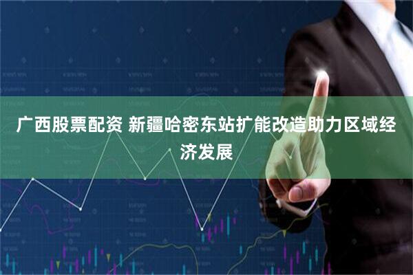广西股票配资 新疆哈密东站扩能改造助力区域经济发展