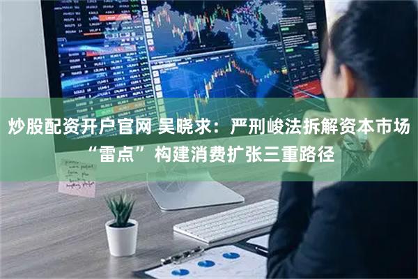 炒股配资开户官网 吴晓求：严刑峻法拆解资本市场“雷点” 构建消费扩张三重路径