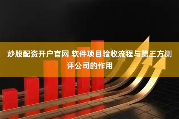 炒股配资开户官网 软件项目验收流程与第三方测评公司的作用