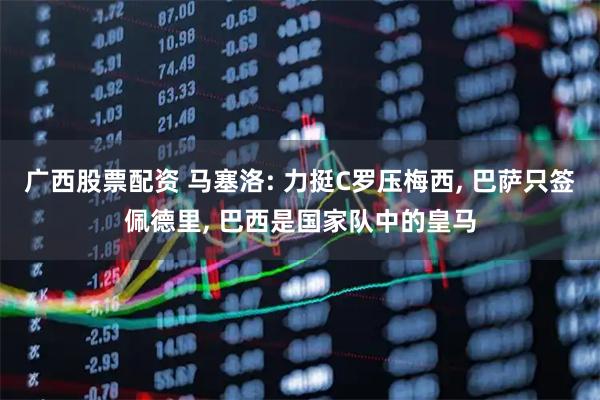 广西股票配资 马塞洛: 力挺C罗压梅西, 巴萨只签佩德里, 巴西是国家队中的皇马
