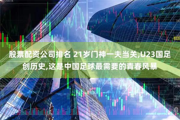 股票配资公司排名 21岁门神一夫当关,U23国足创历史,这是中国足球最需要的青春风暴