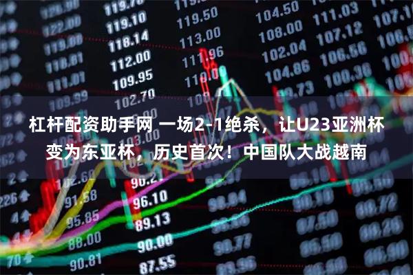 杠杆配资助手网 一场2-1绝杀，让U23亚洲杯变为东亚杯，历史首次！中国队大战越南