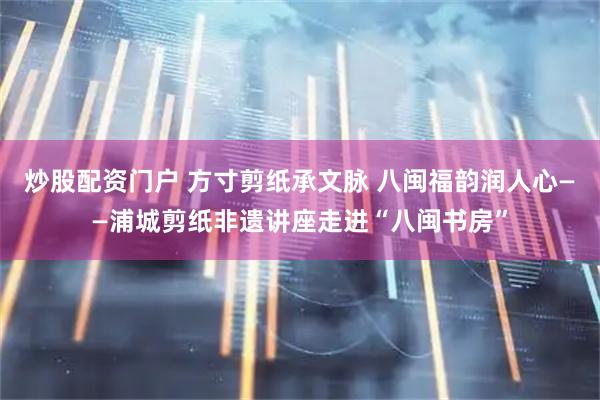 炒股配资门户 方寸剪纸承文脉 八闽福韵润人心——浦城剪纸非遗讲座走进“八闽书房”