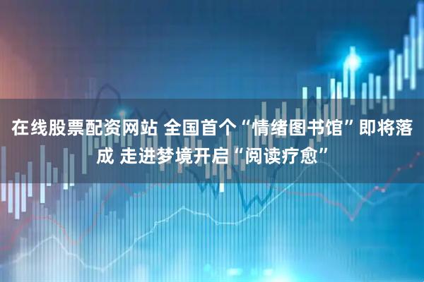 在线股票配资网站 全国首个“情绪图书馆”即将落成 走进梦境开启“阅读疗愈”