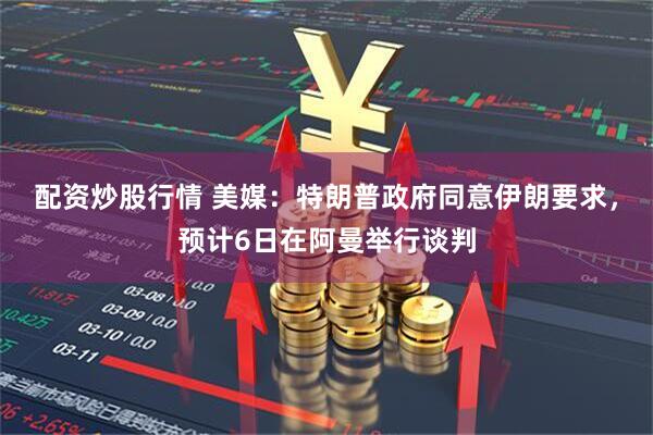 配资炒股行情 美媒：特朗普政府同意伊朗要求，预计6日在阿曼举行谈判