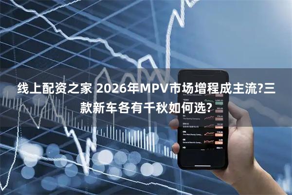 线上配资之家 2026年MPV市场增程成主流?三款新车各有千秋如何选?
