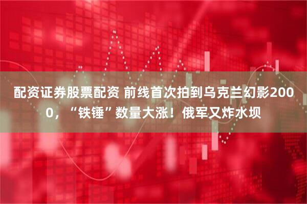 配资证券股票配资 前线首次拍到乌克兰幻影2000，“铁锤”数量大涨！俄军又炸水坝