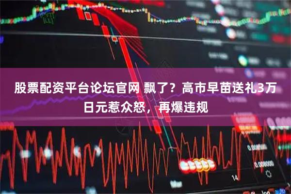 股票配资平台论坛官网 飘了？高市早苗送礼3万日元惹众怒，再爆违规