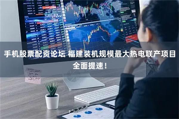 手机股票配资论坛 福建装机规模最大热电联产项目全面提速！