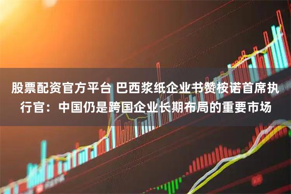 股票配资官方平台 巴西浆纸企业书赞桉诺首席执行官：中国仍是跨国企业长期布局的重要市场