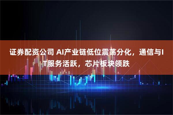 证券配资公司 AI产业链低位震荡分化，通信与IT服务活跃，芯片板块领跌