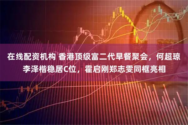 在线配资机构 香港顶级富二代早餐聚会，何超琼李泽楷稳居C位，霍启刚郑志雯同框亮相