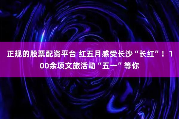 正规的股票配资平台 红五月感受长沙“长红”！100余项文旅活动“五一”等你