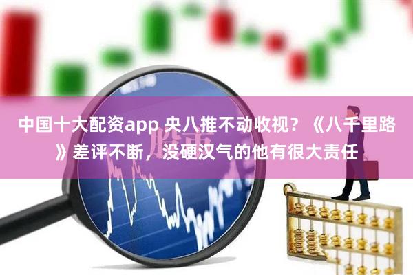 中国十大配资app 央八推不动收视？《八千里路》差评不断，没硬汉气的他有很大责任