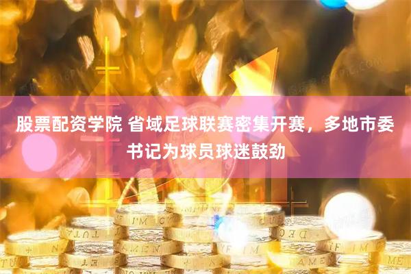 股票配资学院 省域足球联赛密集开赛，多地市委书记为球员球迷鼓劲