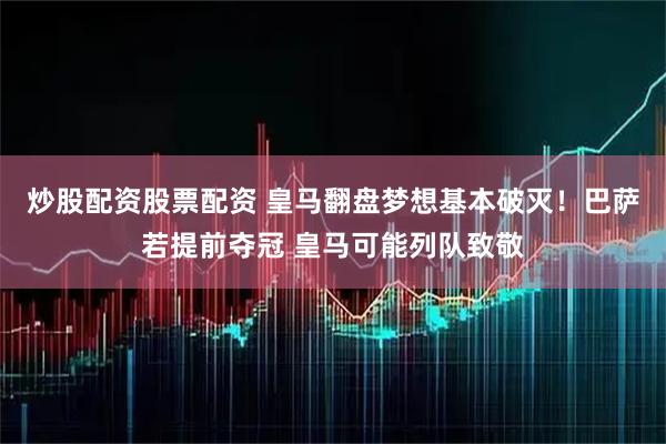 炒股配资股票配资 皇马翻盘梦想基本破灭！巴萨若提前夺冠 皇马可能列队致敬