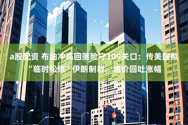a股配资 布油冲高回落险守109关口：传美国拟“临时松绑”伊朗制裁，油价回吐涨幅