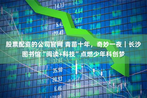 股票配资的公司官网 青苗十年，奇妙一夜｜长沙图书馆“阅读+科技”点燃少年科创梦