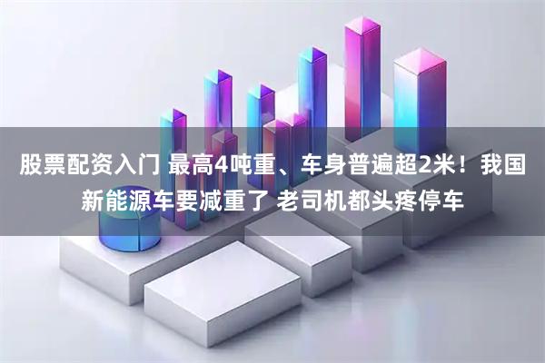 股票配资入门 最高4吨重、车身普遍超2米！我国新能源车要减重了 老司机都头疼停车