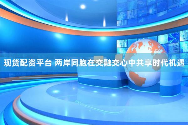 现货配资平台 两岸同胞在交融交心中共享时代机遇