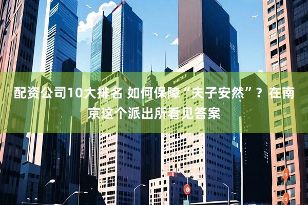 配资公司10大排名 如何保障“夫子安然”？在南京这个派出所看见答案